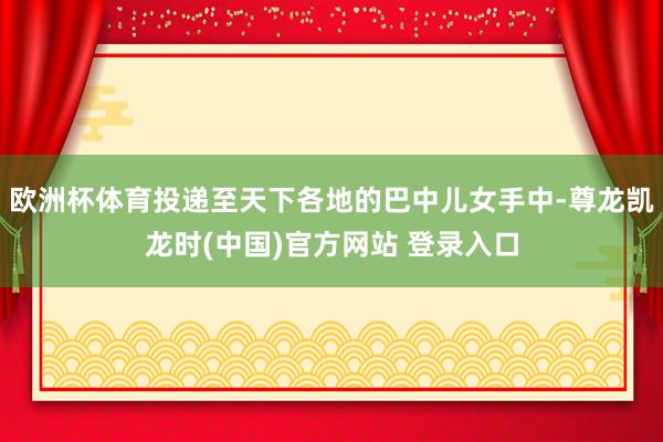 欧洲杯体育投递至天下各地的巴中儿女手中-尊龙凯龙时(中国)官方网站 登录入口