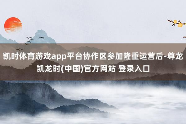 凯时体育游戏app平台协作区参加隆重运营后-尊龙凯龙时(中国)官方网站 登录入口