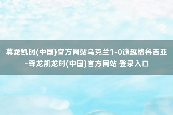 尊龙凯时(中国)官方网站乌克兰1-0逾越格鲁吉亚-尊龙凯龙时(中国)官方网站 登录入口