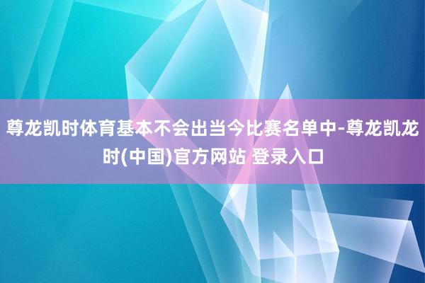 尊龙凯时体育基本不会出当今比赛名单中-尊龙凯龙时(中国)官方网站 登录入口