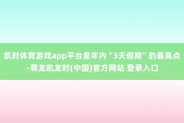 凯时体育游戏app平台是年内“3天假期”的最高点-尊龙凯龙时(中国)官方网站 登录入口