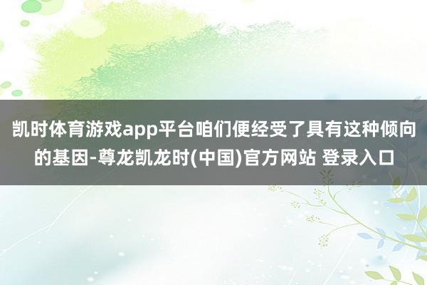 凯时体育游戏app平台咱们便经受了具有这种倾向的基因-尊龙凯龙时(中国)官方网站 登录入口