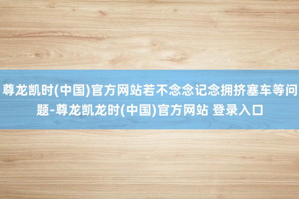 尊龙凯时(中国)官方网站若不念念记念拥挤塞车等问题-尊龙凯龙时(中国)官方网站 登录入口