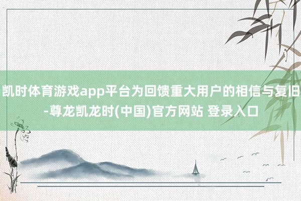 凯时体育游戏app平台为回馈重大用户的相信与复旧-尊龙凯龙时(中国)官方网站 登录入口