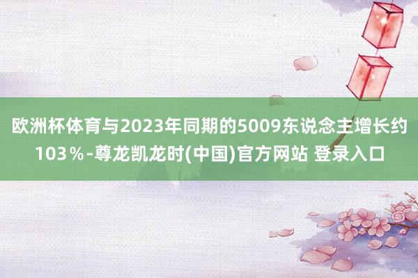 欧洲杯体育与2023年同期的5009东说念主增长约103％-尊龙凯龙时(中国)官方网站 登录入口