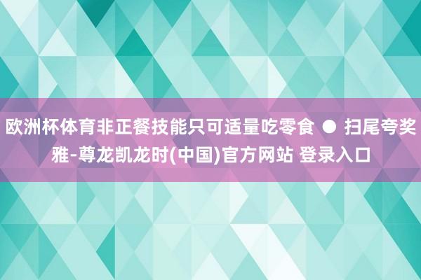 欧洲杯体育非正餐技能只可适量吃零食 ● 扫尾夸奖雅-尊龙凯龙时(中国)官方网站 登录入口