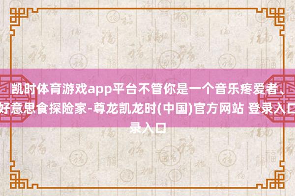 凯时体育游戏app平台不管你是一个音乐疼爱者、好意思食探险家-尊龙凯龙时(中国)官方网站 登录入口