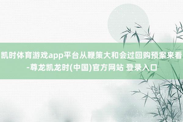 凯时体育游戏app平台从鞭策大和会过回购预案来看-尊龙凯龙时(中国)官方网站 登录入口